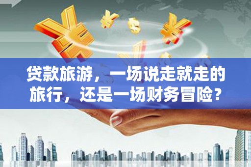 市中区贷款旅游，一场说走就走的旅行，还是一场财务冒险？