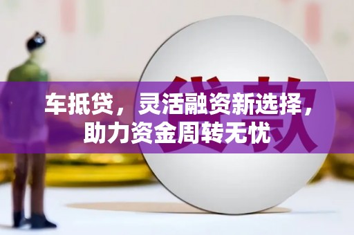 界首车抵贷，灵活融资新选择，助力资金周转无忧